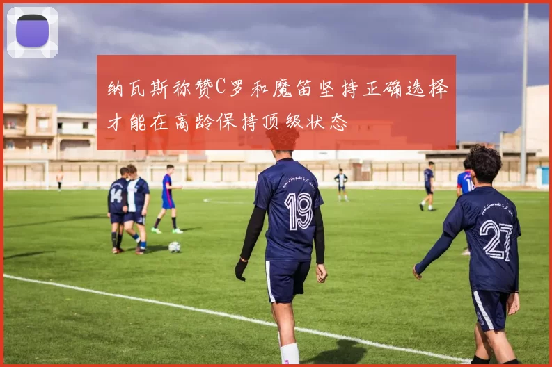 纳瓦斯称赞C罗和魔笛坚持正确选择才能在高龄保持顶级状态