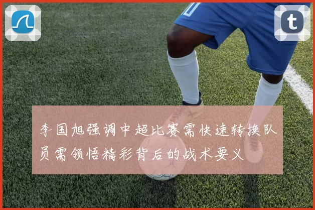 李国旭强调中超比赛需快速转换队员需领悟精彩背后的战术要义