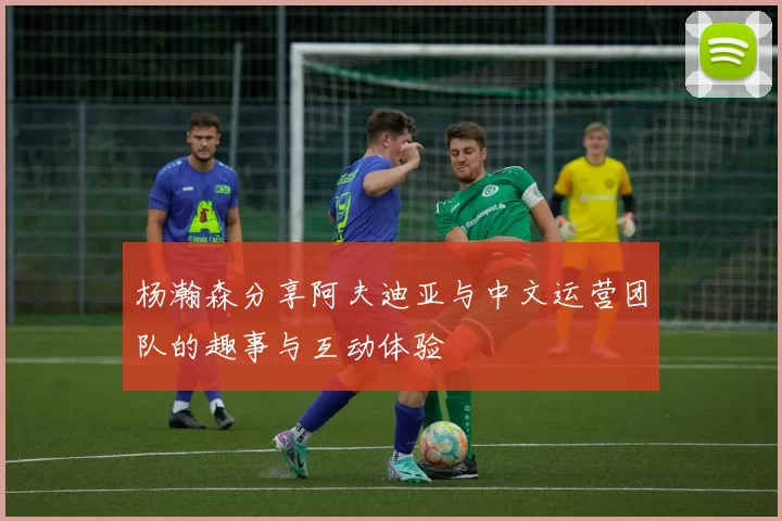 杨瀚森分享阿夫迪亚与中文运营团队的趣事与互动体验