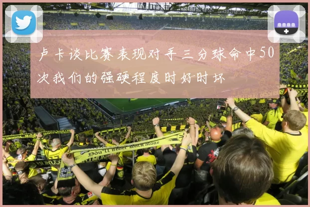 卢卡谈比赛表现对手三分球命中50次我们的强硬程度时好时坏