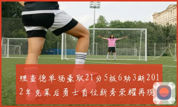 理查德单场豪取21分5板6助3断2012年克莱后勇士首位新秀荣耀再现