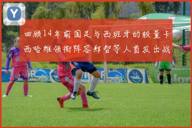 回顾14年前国足与西班牙的较量卡西哈维领衔阵容郑智等人首发出战