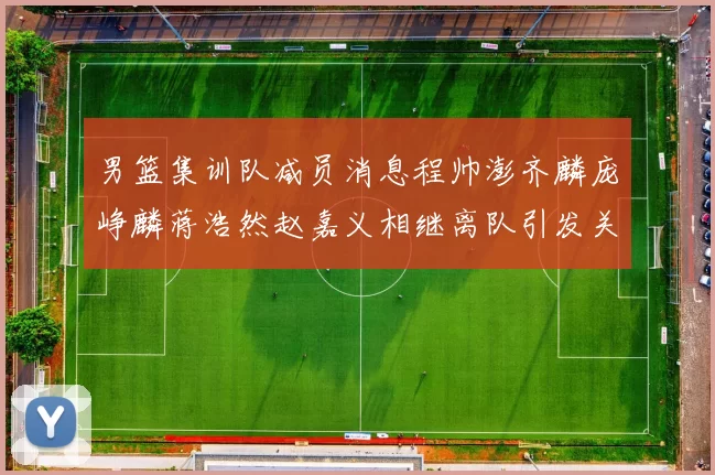 男篮集训队减员消息程帅澎齐麟庞峥麟蒋浩然赵嘉义相继离队引发关注