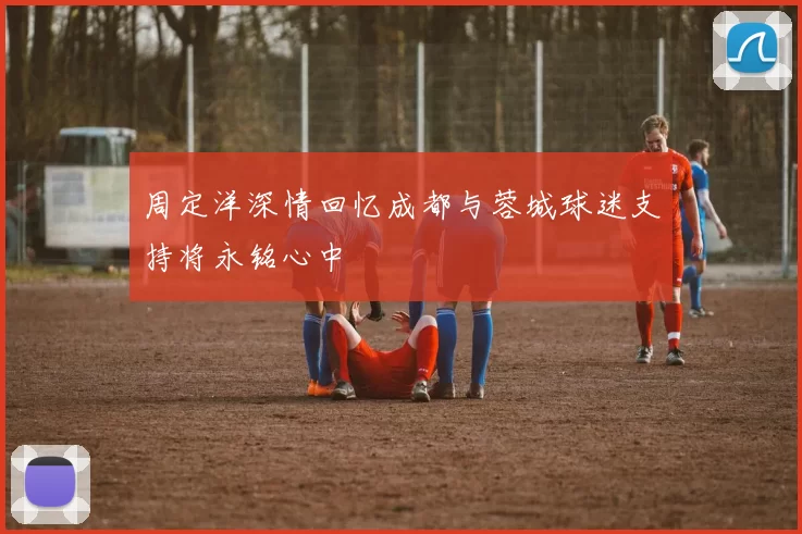 周定洋深情回忆成都与蓉城球迷支持将永铭心中