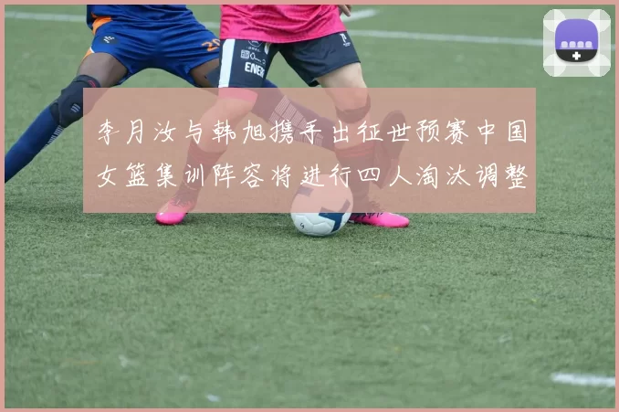 李月汝与韩旭携手出征世预赛中国女篮集训阵容将进行四人淘汰调整