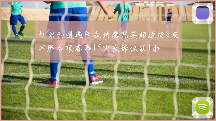 切尔西遭遇阿森纳魔咒英超连续8场不胜各项赛事15次交锋仅获1胜
