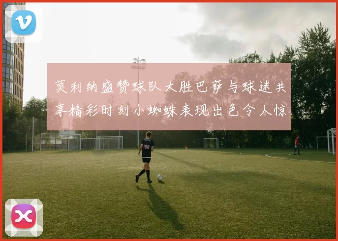莫利纳盛赞球队大胜巴萨与球迷共享精彩时刻小蜘蛛表现出色令人惊艳