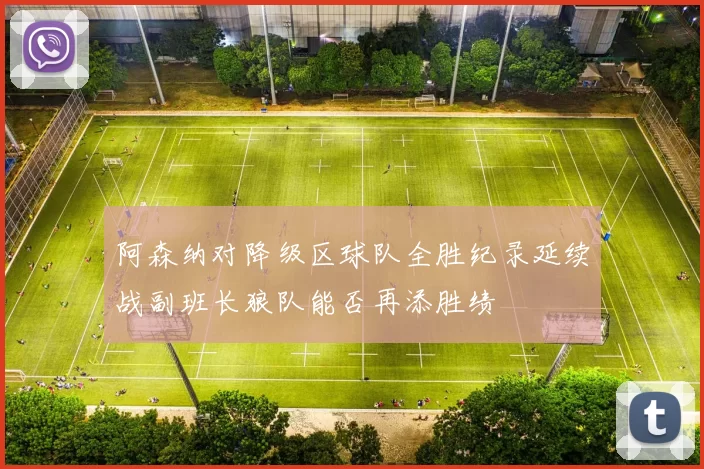阿森纳对降级区球队全胜纪录延续战副班长狼队能否再添胜绩