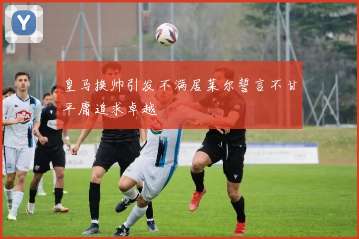 皇马换帅引发不满居莱尔誓言不甘平庸追求卓越