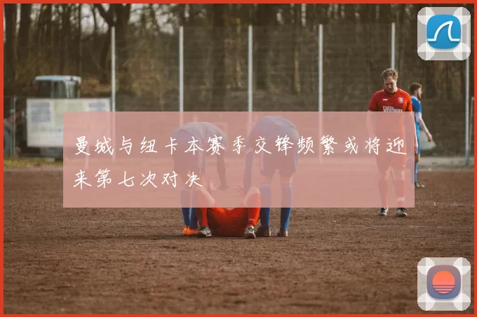 曼城与纽卡本赛季交锋频繁或将迎来第七次对决