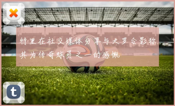特里在社交媒体分享与大罗合影称其为传奇球员之一的感慨