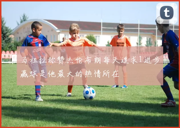 马祖拉称赞杰伦布朗每天追求1进步赢球是他最大的热情所在